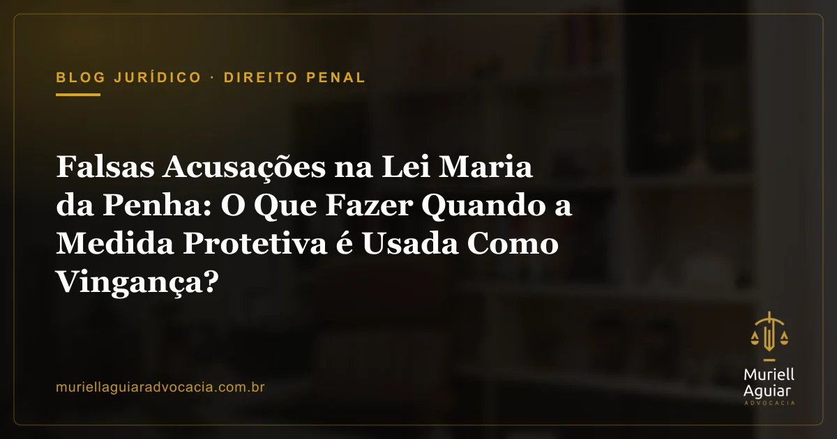 Falsas Acusações na Lei Maria da Penha: O Que Fazer Quando a Medida Protetiva é Usada Como Vingança?